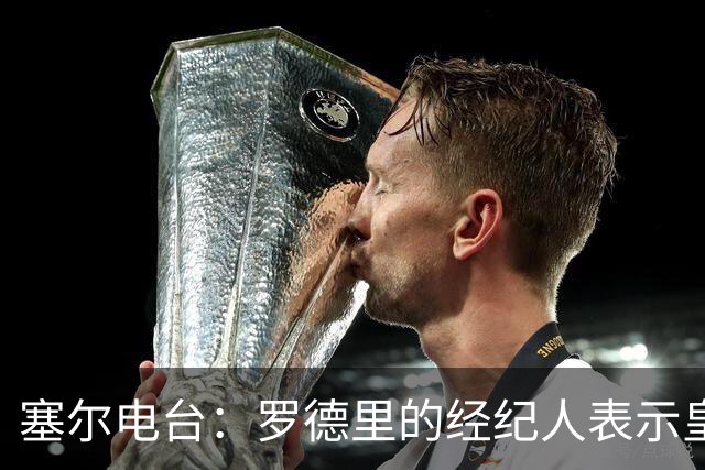 塞尔电台：罗德里的经纪人表示皇马已经展现了极大的诚意