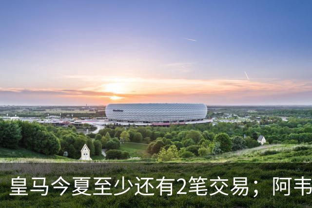 皇马今夏至少还有2笔交易；阿韦洛亚挖墙脚，穆帅有意引进新中锋
